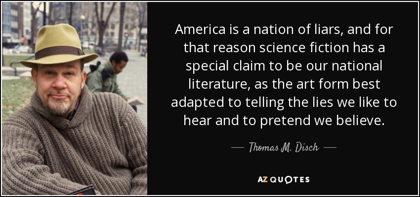 America is a nation of liars, and for that reason science fiction has a special claim to be our national literature, as the art form best adapted to telling the lies we like to hear and to pretend we believe. - Thomas M. Disch