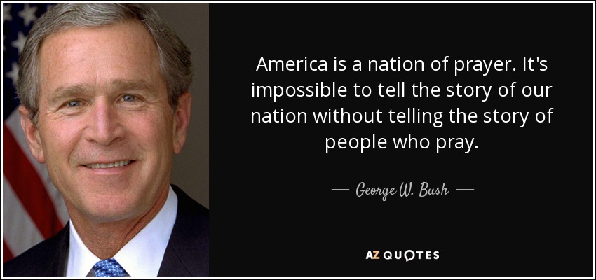 America is a nation of prayer. It's impossible to tell the story of our nation without telling the story of people who pray. - George W. Bush