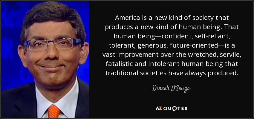 America is a new kind of society that produces a new kind of human being. That human being—confident, self-reliant, tolerant, generous, future-oriented—is a vast improvement over the wretched, servile, fatalistic and intolerant human being that traditional societies have always produced. - Dinesh D'Souza