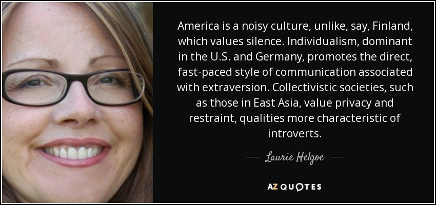 America is a noisy culture, unlike, say, Finland, which values silence. Individualism, dominant in the U.S. and Germany, promotes the direct, fast-paced style of communication associated with extraversion. Collectivistic societies, such as those in East Asia, value privacy and restraint, qualities more characteristic of introverts. - Laurie Helgoe