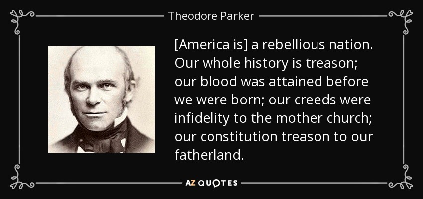 [America is] a rebellious nation. Our whole history is treason; our blood was attained before we were born; our creeds were infidelity to the mother church; our constitution treason to our fatherland. - Theodore Parker