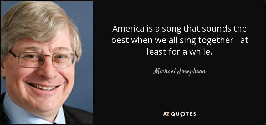 America is a song that sounds the best when we all sing together - at least for a while. - Michael Josephson