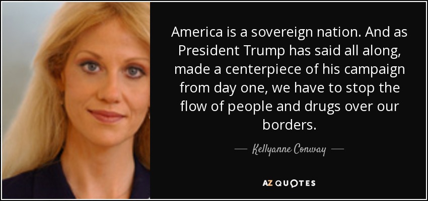 America is a sovereign nation. And as President Trump has said all along, made a centerpiece of his campaign from day one, we have to stop the flow of people and drugs over our borders. - Kellyanne Conway