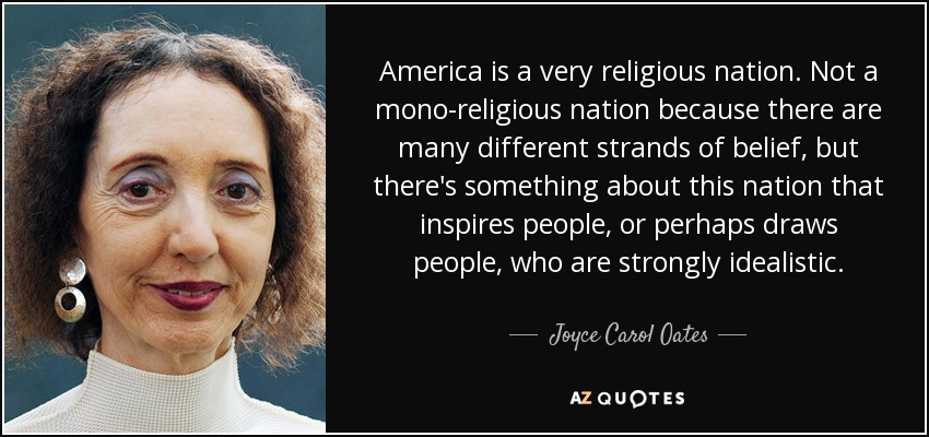 America is a very religious nation. Not a mono-religious nation because there are many different strands of belief, but there's something about this nation that inspires people, or perhaps draws people, who are strongly idealistic. - Joyce Carol Oates