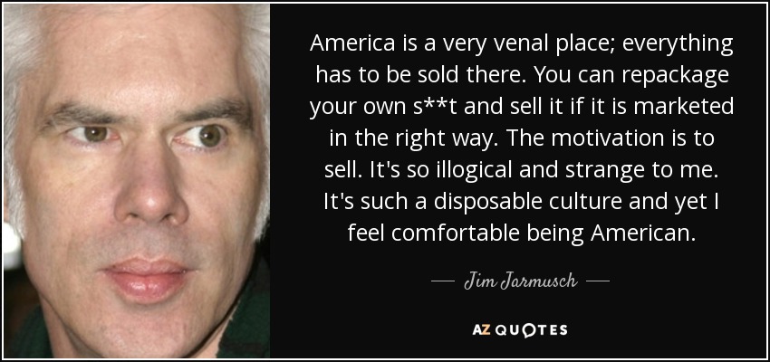America is a very venal place; everything has to be sold there. You can repackage your own s**t and sell it if it is marketed in the right way. The motivation is to sell. It's so illogical and strange to me. It's such a disposable culture and yet I feel comfortable being American. - Jim Jarmusch