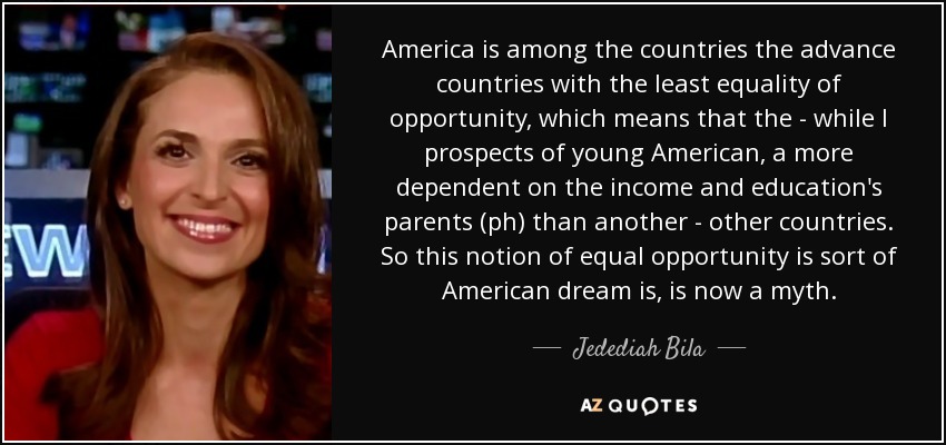 America is among the countries the advance countries with the least equality of opportunity, which means that the - while I prospects of young American, a more dependent on the income and education's parents (ph) than another - other countries. So this notion of equal opportunity is sort of American dream is, is now a myth. - Jedediah Bila