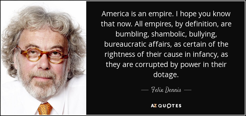 America is an empire. I hope you know that now. All empires, by definition, are bumbling, shambolic, bullying, bureaucratic affairs, as certain of the rightness of their cause in infancy, as they are corrupted by power in their dotage. - Felix Dennis