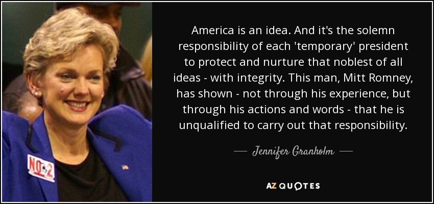 America is an idea. And it's the solemn responsibility of each 'temporary' president to protect and nurture that noblest of all ideas - with integrity. This man, Mitt Romney, has shown - not through his experience, but through his actions and words - that he is unqualified to carry out that responsibility. - Jennifer Granholm