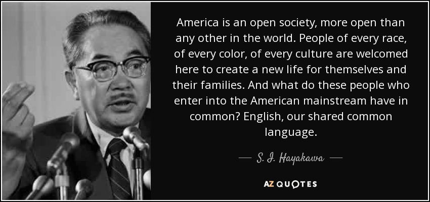 America is an open society, more open than any other in the world. People of every race, of every color, of every culture are welcomed here to create a new life for themselves and their families. And what do these people who enter into the American mainstream have in common? English, our shared common language. - S. I. Hayakawa