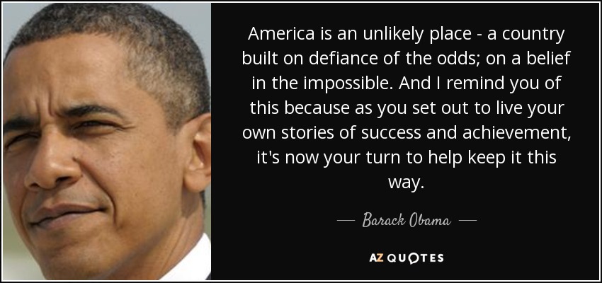 America is an unlikely place - a country built on defiance of the odds; on a belief in the impossible. And I remind you of this because as you set out to live your own stories of success and achievement, it's now your turn to help keep it this way. - Barack Obama