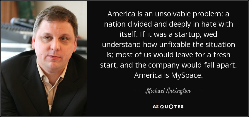 America is an unsolvable problem: a nation divided and deeply in hate with itself. If it was a startup, wed understand how unfixable the situation is; most of us would leave for a fresh start, and the company would fall apart. America is MySpace. - Michael Arrington
