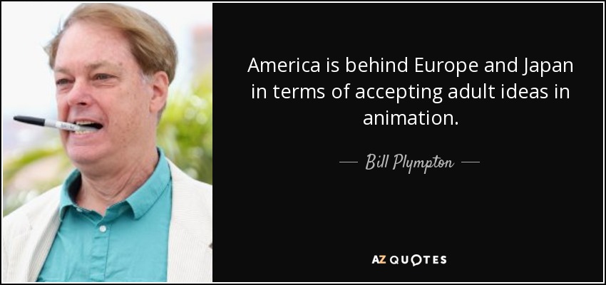 America is behind Europe and Japan in terms of accepting adult ideas in animation. - Bill Plympton