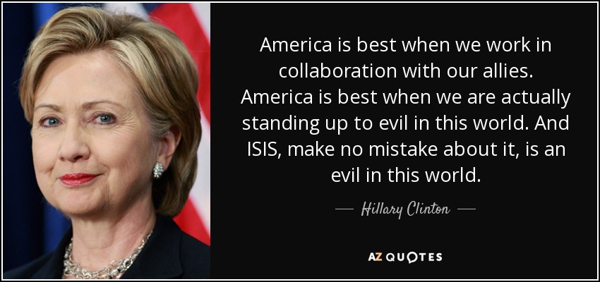 America is best when we work in collaboration with our allies. America is best when we are actually standing up to evil in this world. And ISIS, make no mistake about it, is an evil in this world. - Hillary Clinton