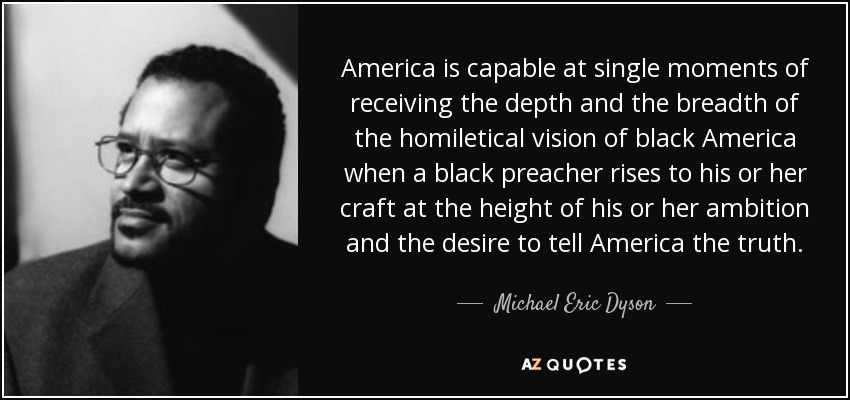 America is capable at single moments of receiving the depth and the breadth of the homiletical vision of black America when a black preacher rises to his or her craft at the height of his or her ambition and the desire to tell America the truth. - Michael Eric Dyson