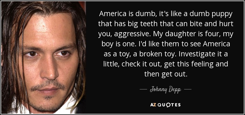 America is dumb, it's like a dumb puppy that has big teeth that can bite and hurt you, aggressive. My daughter is four, my boy is one. I'd like them to see America as a toy, a broken toy. Investigate it a little, check it out, get this feeling and then get out. - Johnny Depp