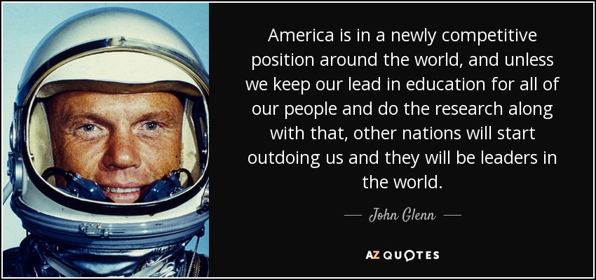 America is in a newly competitive position around the world, and unless we keep our lead in education for all of our people and do the research along with that, other nations will start outdoing us and they will be leaders in the world. - John Glenn