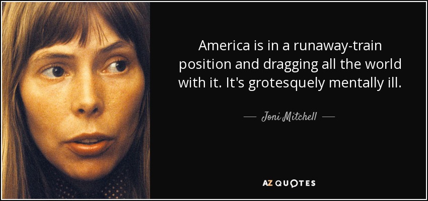 America is in a runaway-train position and dragging all the world with it. It's grotesquely mentally ill. - Joni Mitchell