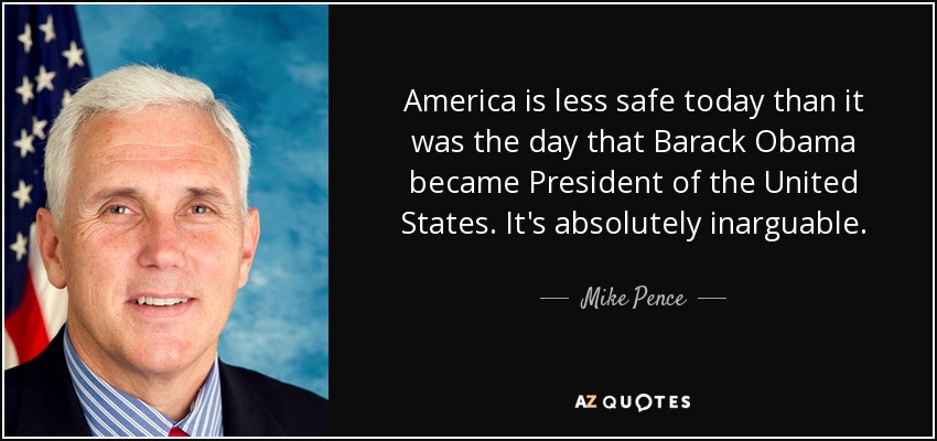 America is less safe today than it was the day that Barack Obama became President of the United States. It's absolutely inarguable. - Mike Pence
