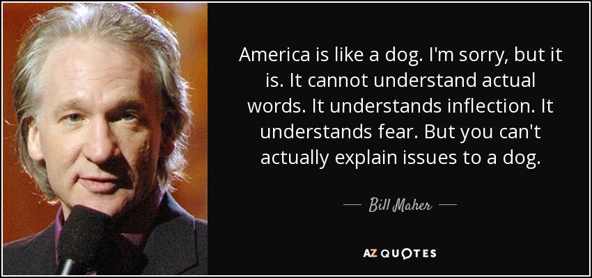 America is like a dog. I'm sorry, but it is. It cannot understand actual words. It understands inflection. It understands fear. But you can't actually explain issues to a dog. - Bill Maher