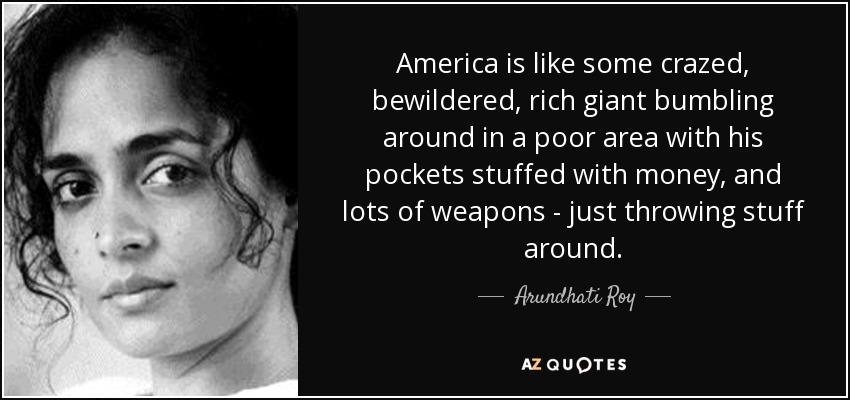 America is like some crazed, bewildered, rich giant bumbling around in a poor area with his pockets stuffed with money, and lots of weapons - just throwing stuff around. - Arundhati Roy