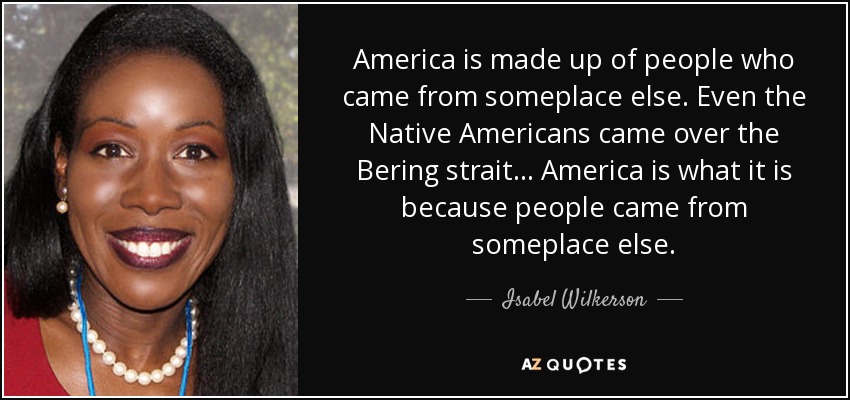America is made up of people who came from someplace else. Even the Native Americans came over the Bering strait... America is what it is because people came from someplace else. - Isabel Wilkerson