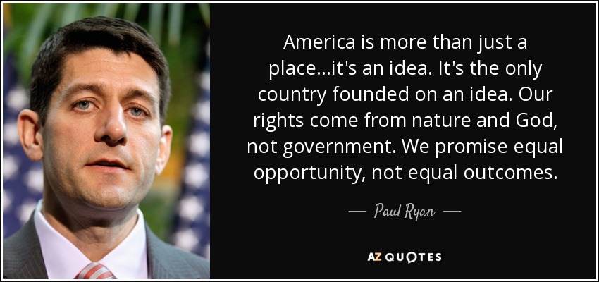 America is more than just a place...it's an idea. It's the only country founded on an idea. Our rights come from nature and God, not government. We promise equal opportunity, not equal outcomes. - Paul Ryan