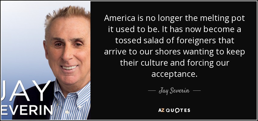 America is no longer the melting pot it used to be. It has now become a tossed salad of foreigners that arrive to our shores wanting to keep their culture and forcing our acceptance. - Jay Severin