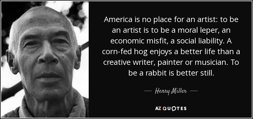 America is no place for an artist: to be an artist is to be a moral leper, an economic misfit, a social liability. A corn-fed hog enjoys a better life than a creative writer, painter or musician. To be a rabbit is better still. - Henry Miller