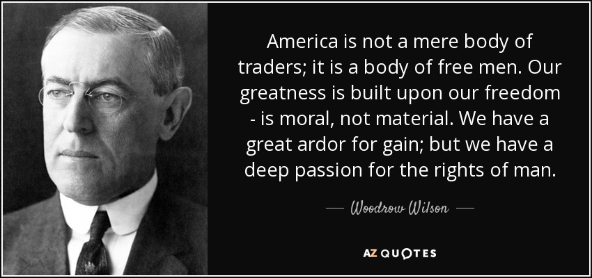 America is not a mere body of traders; it is a body of free men. Our greatness is built upon our freedom - is moral, not material. We have a great ardor for gain; but we have a deep passion for the rights of man. - Woodrow Wilson