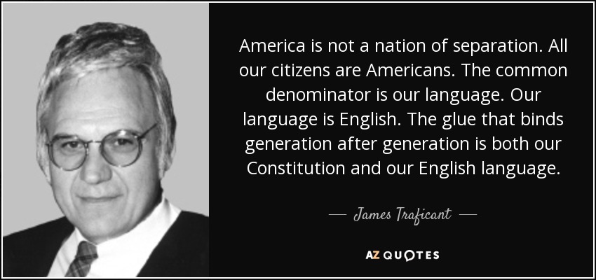 America is not a nation of separation. All our citizens are Americans. The common denominator is our language. Our language is English. The glue that binds generation after generation is both our Constitution and our English language. - James Traficant