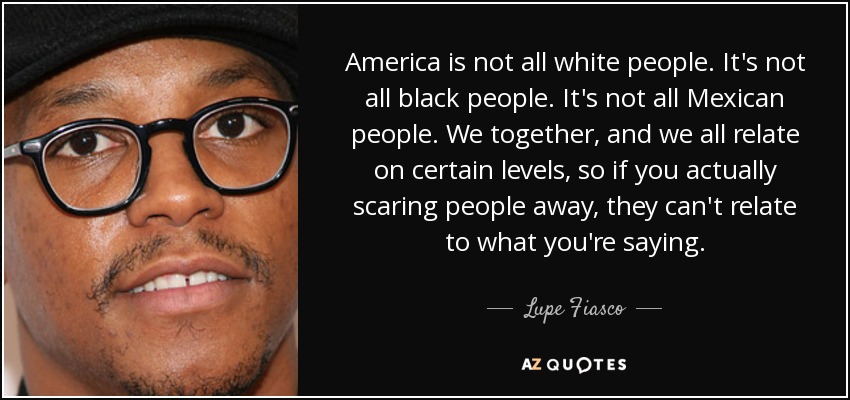 America is not all white people. It's not all black people. It's not all Mexican people. We together, and we all relate on certain levels, so if you actually scaring people away, they can't relate to what you're saying. - Lupe Fiasco