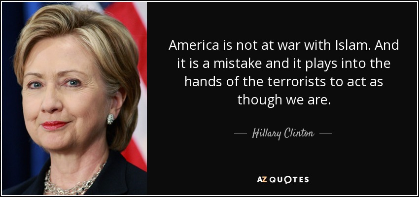 America is not at war with Islam. And it is a mistake and it plays into the hands of the terrorists to act as though we are. - Hillary Clinton