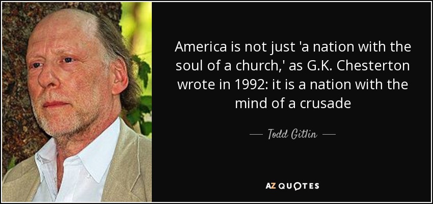 America is not just 'a nation with the soul of a church,' as G.K. Chesterton wrote in 1992: it is a nation with the mind of a crusade - Todd Gitlin