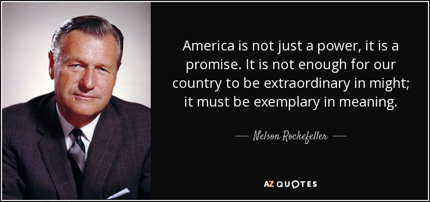 America is not just a power, it is a promise. It is not enough for our country to be extraordinary in might; it must be exemplary in meaning. - Nelson Rockefeller