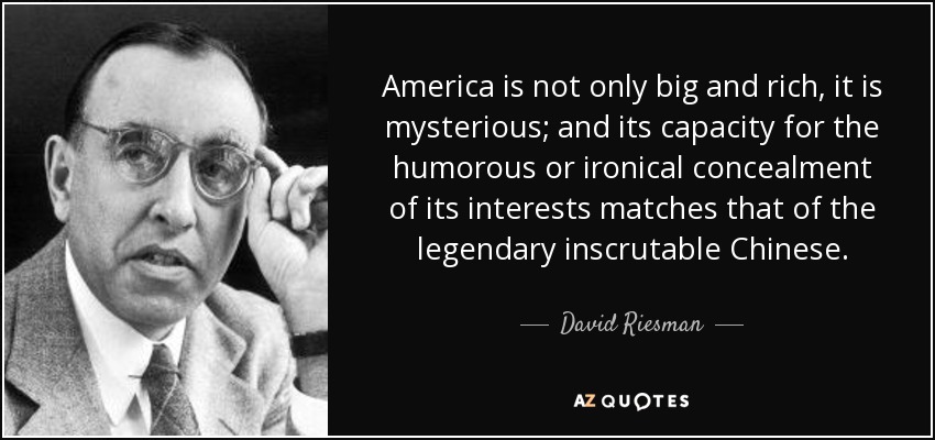 America is not only big and rich, it is mysterious; and its capacity for the humorous or ironical concealment of its interests matches that of the legendary inscrutable Chinese. - David Riesman