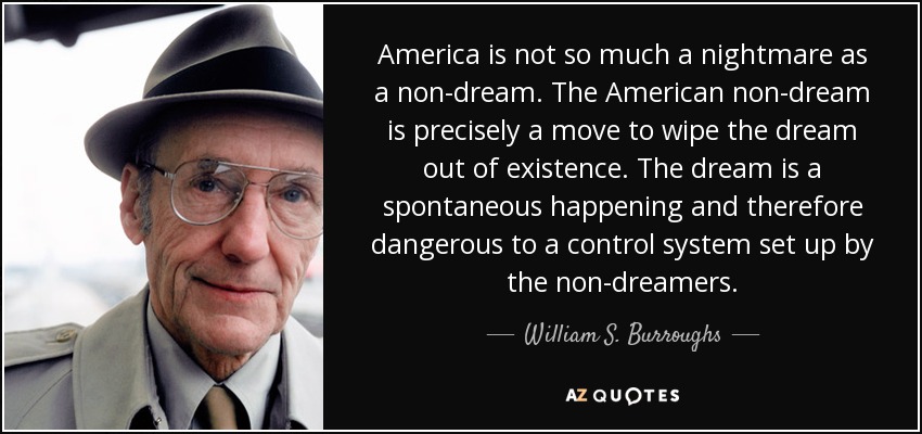 America is not so much a nightmare as a non-dream. The American non-dream is precisely a move to wipe the dream out of existence. The dream is a spontaneous happening and therefore dangerous to a control system set up by the non-dreamers. - William S. Burroughs