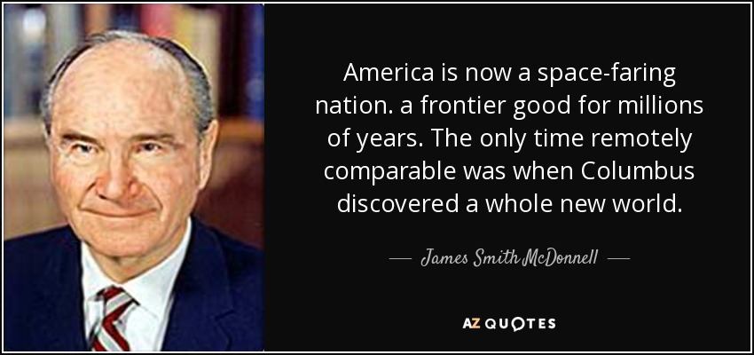 America is now a space-faring nation. a frontier good for millions of years. The only time remotely comparable was when Columbus discovered a whole new world. - James Smith McDonnell