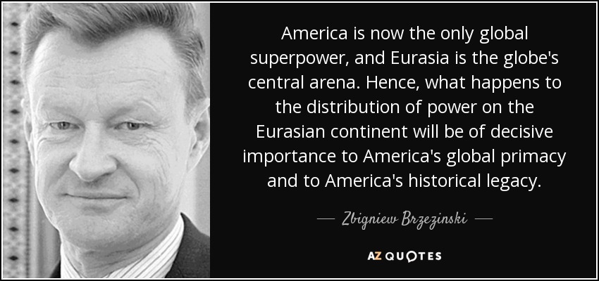 America is now the only global superpower, and Eurasia is the globe's central arena. Hence, what happens to the distribution of power on the Eurasian continent will be of decisive importance to America's global primacy and to America's historical legacy. - Zbigniew Brzezinski
