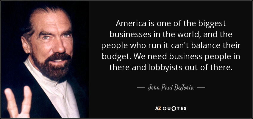 America is one of the biggest businesses in the world, and the people who run it can't balance their budget. We need business people in there and lobbyists out of there. - John Paul DeJoria