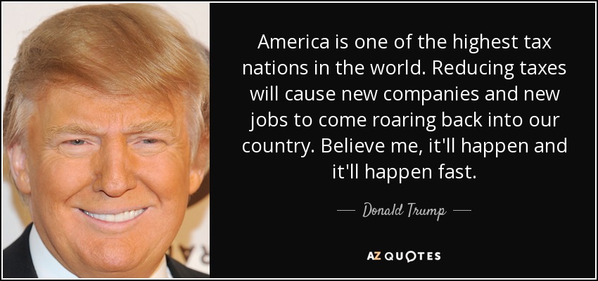 America is one of the highest tax nations in the world. Reducing taxes will cause new companies and new jobs to come roaring back into our country. Believe me, it'll happen and it'll happen fast. - Donald Trump