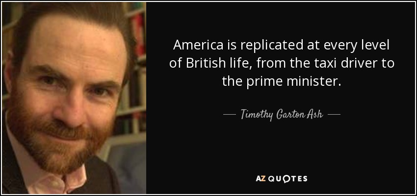 America is replicated at every level of British life, from the taxi driver to the prime minister. - Timothy Garton Ash