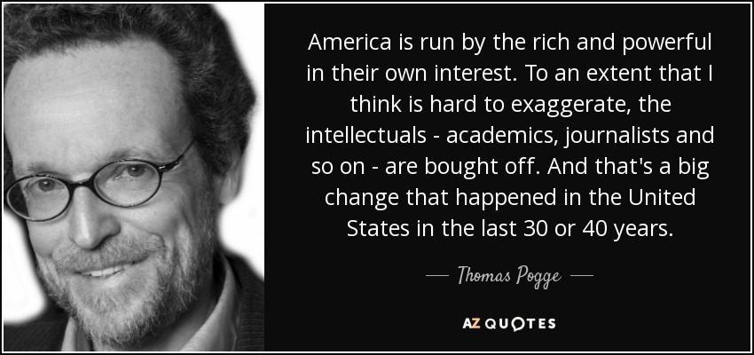 America is run by the rich and powerful in their own interest. To an extent that I think is hard to exaggerate, the intellectuals - academics, journalists and so on - are bought off. And that's a big change that happened in the United States in the last 30 or 40 years. - Thomas Pogge