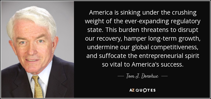 America is sinking under the crushing weight of the ever-expanding regulatory state. This burden threatens to disrupt our recovery, hamper long-term growth, undermine our global competitiveness, and suffocate the entrepreneurial spirit so vital to America's success. - Tom J. Donohue