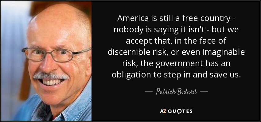 America is still a free country - nobody is saying it isn't - but we accept that, in the face of discernible risk, or even imaginable risk, the government has an obligation to step in and save us. - Patrick Bedard