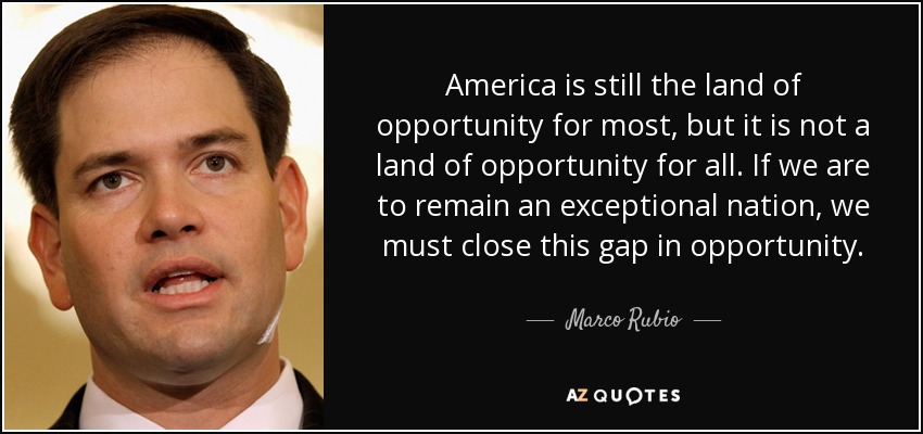 America is still the land of opportunity for most, but it is not a land of opportunity for all. If we are to remain an exceptional nation, we must close this gap in opportunity. - Marco Rubio