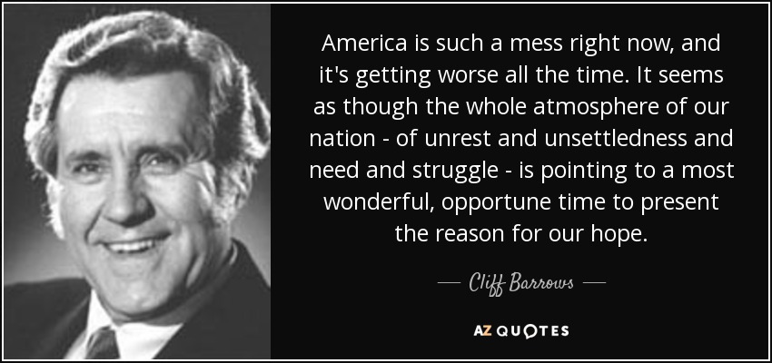 America is such a mess right now, and it's getting worse all the time. It seems as though the whole atmosphere of our nation - of unrest and unsettledness and need and struggle - is pointing to a most wonderful, opportune time to present the reason for our hope. - Cliff Barrows
