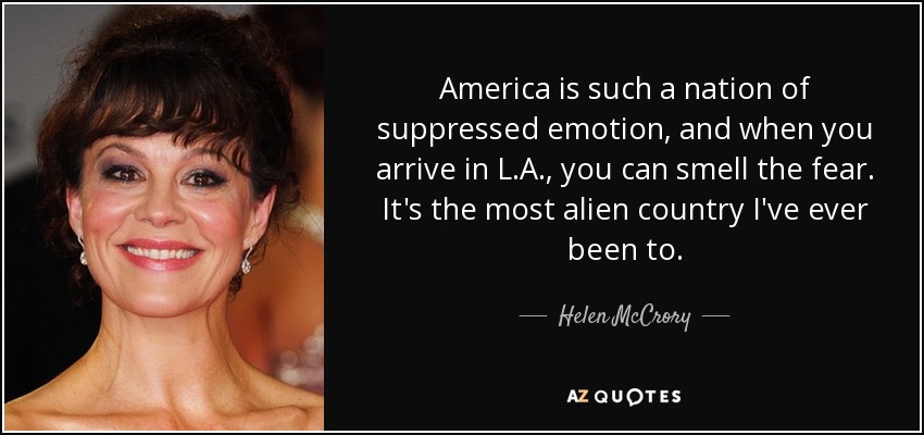 America is such a nation of suppressed emotion, and when you arrive in L.A., you can smell the fear. It's the most alien country I've ever been to. - Helen McCrory