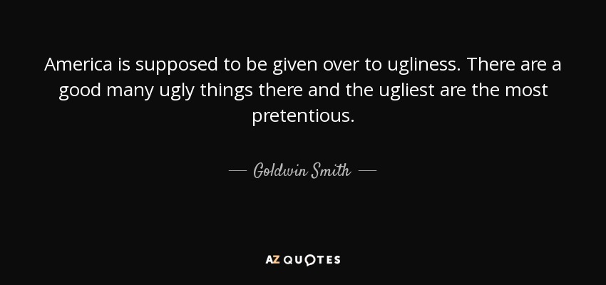 America is supposed to be given over to ugliness. There are a good many ugly things there and the ugliest are the most pretentious. - Goldwin Smith