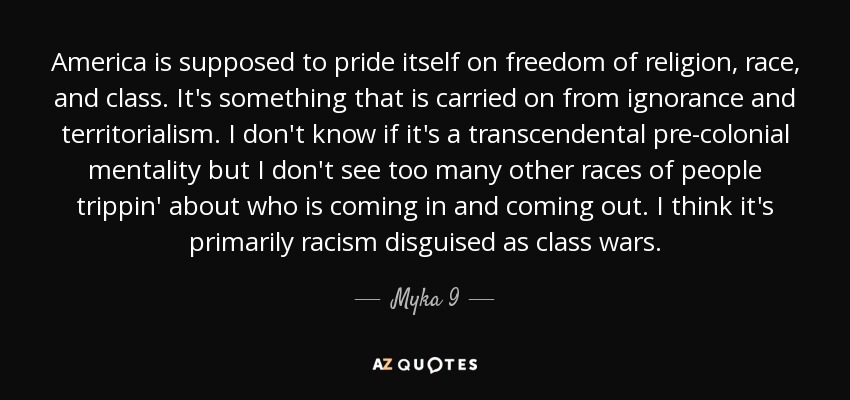 America is supposed to pride itself on freedom of religion, race, and class. It's something that is carried on from ignorance and territorialism. I don't know if it's a transcendental pre-colonial mentality but I don't see too many other races of people trippin' about who is coming in and coming out. I think it's primarily racism disguised as class wars. - Myka 9