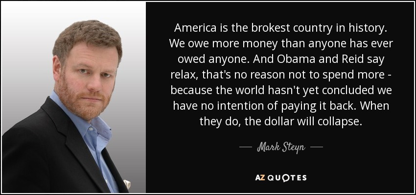 America is the brokest country in history. We owe more money than anyone has ever owed anyone. And Obama and Reid say relax, that's no reason not to spend more - because the world hasn't yet concluded we have no intention of paying it back. When they do, the dollar will collapse. - Mark Steyn